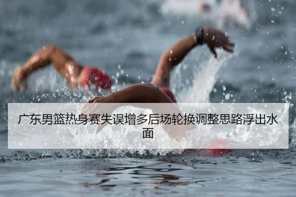 广东男篮热身赛失误增多后场轮换调整思路浮出水面